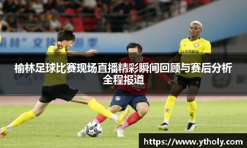 榆林足球比赛现场直播精彩瞬间回顾与赛后分析全程报道