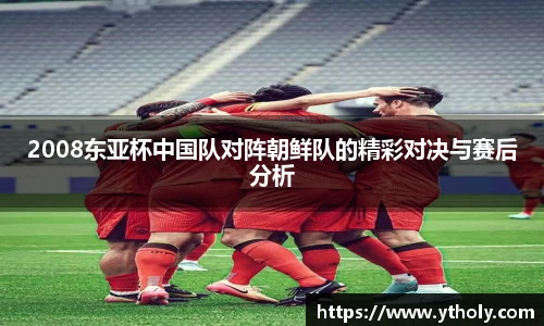 2008东亚杯中国队对阵朝鲜队的精彩对决与赛后分析